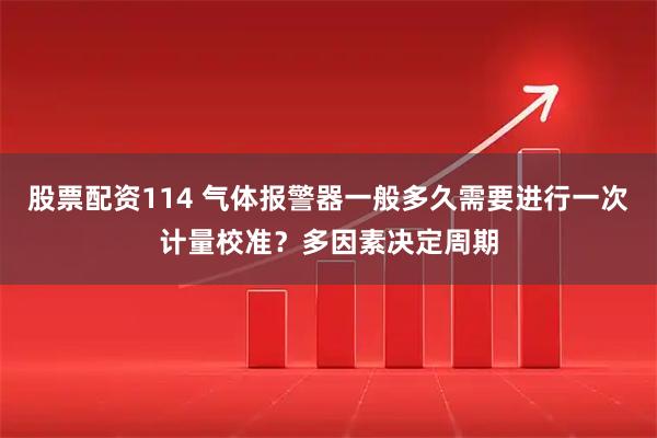 股票配资114 气体报警器一般多久需要进行一次计量校准？多因素决定周期