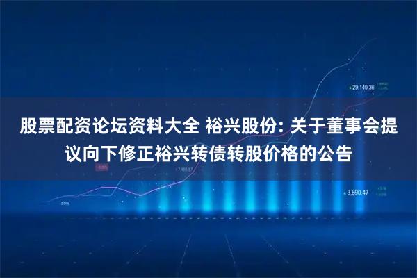 股票配资论坛资料大全 裕兴股份: 关于董事会提议向下修正裕兴转债转股价格的公告