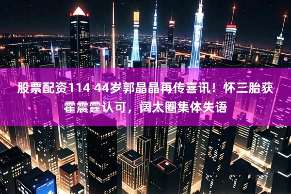 股票配资114 44岁郭晶晶再传喜讯！怀三胎获霍震霆认可，阔太圈集体失语